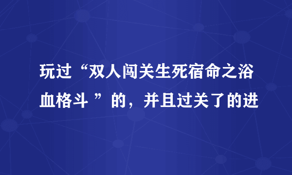 玩过“双人闯关生死宿命之浴血格斗 ”的，并且过关了的进