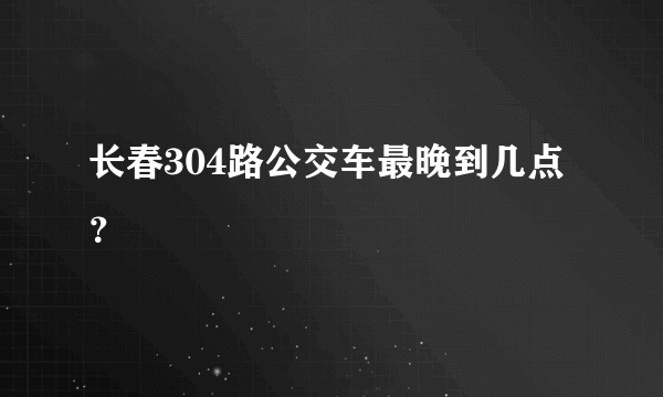 长春304路公交车最晚到几点？