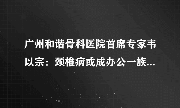 广州和谐骨科医院首席专家韦以宗：颈椎病或成办公一族致命因素