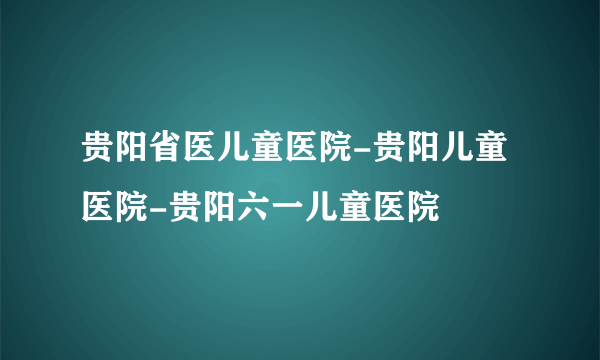 贵阳省医儿童医院-贵阳儿童医院-贵阳六一儿童医院