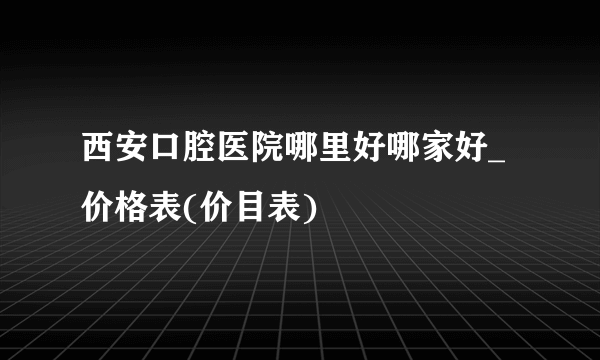 西安口腔医院哪里好哪家好_价格表(价目表)