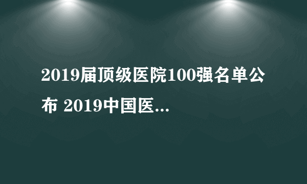 2019届顶级医院100强名单公布 2019中国医院竞争力排行榜一览