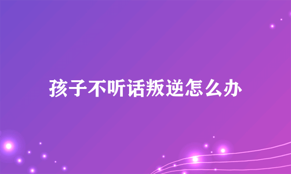 孩子不听话叛逆怎么办