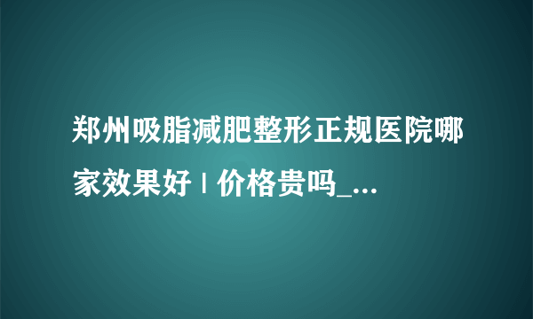 郑州吸脂减肥整形正规医院哪家效果好 | 价格贵吗_面部吸脂手术风险大吗？