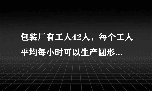 包装厂有工人42人，每个工人平均每小时可以生产圆形铁片120片，或长方形铁片80片，两张圆形铁片与一张长方形铁片可配套成一个密封圆桶，问每天如何安排工人生产圆形和长方形铁片能合理地将铁片配套?