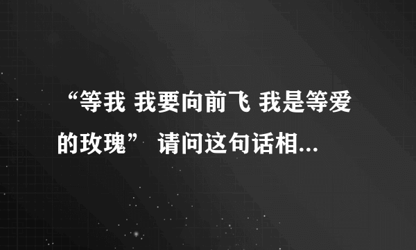 “等我 我要向前飞 我是等爱的玫瑰” 请问这句话相对应的话是什么 谢谢