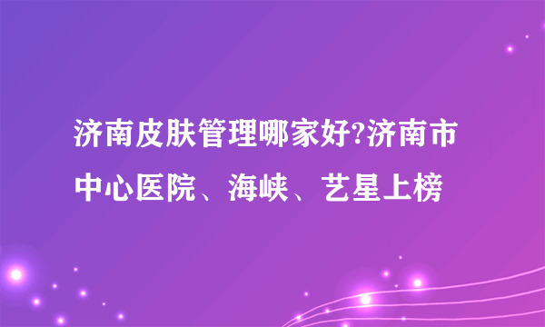 济南皮肤管理哪家好?济南市中心医院、海峡、艺星上榜