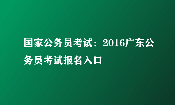 国家公务员考试：2016广东公务员考试报名入口