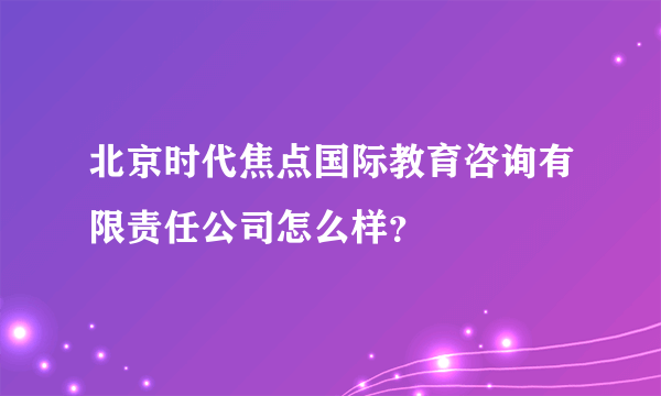 北京时代焦点国际教育咨询有限责任公司怎么样？