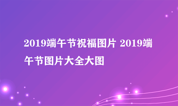 2019端午节祝福图片 2019端午节图片大全大图