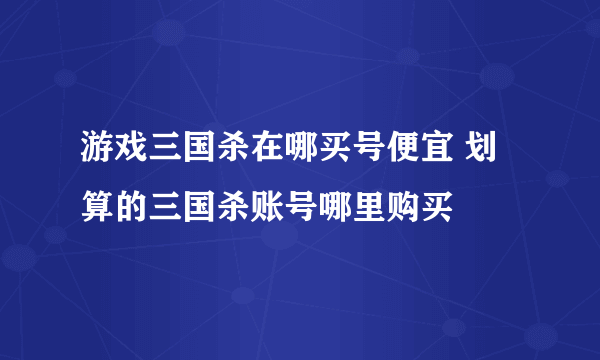 游戏三国杀在哪买号便宜 划算的三国杀账号哪里购买