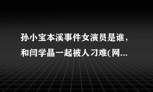 孙小宝本溪事件女演员是谁，和闫学晶一起被人刁难(网络传言)—飞外