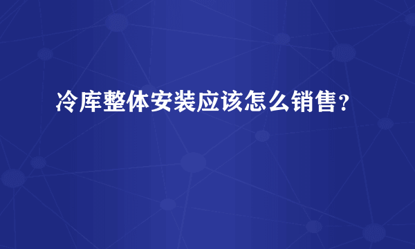 冷库整体安装应该怎么销售？