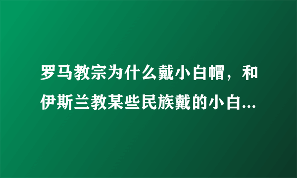 罗马教宗为什么戴小白帽，和伊斯兰教某些民族戴的小白帽是一样的吗？