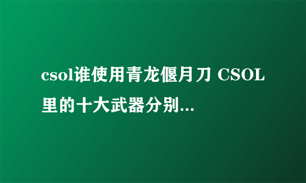 csol谁使用青龙偃月刀 CSOL里的十大武器分别都是谁在用