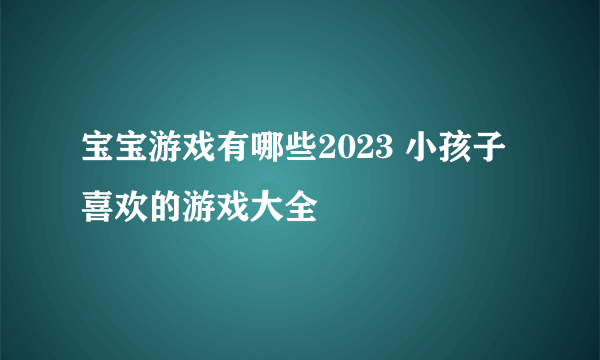 宝宝游戏有哪些2023 小孩子喜欢的游戏大全