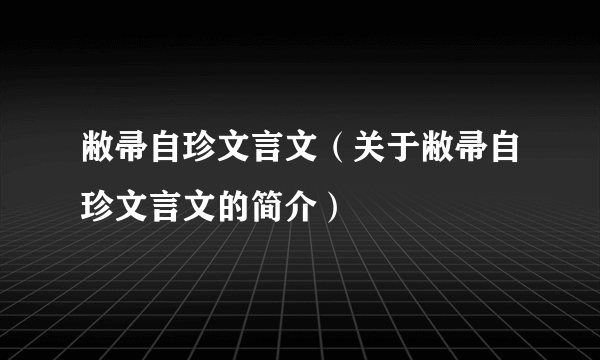 敝帚自珍文言文（关于敝帚自珍文言文的简介）