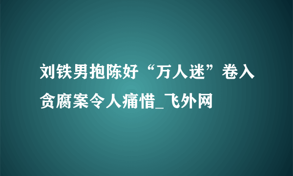 刘铁男抱陈好“万人迷”卷入贪腐案令人痛惜_飞外网