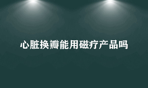 心脏换瓣能用磁疗产品吗