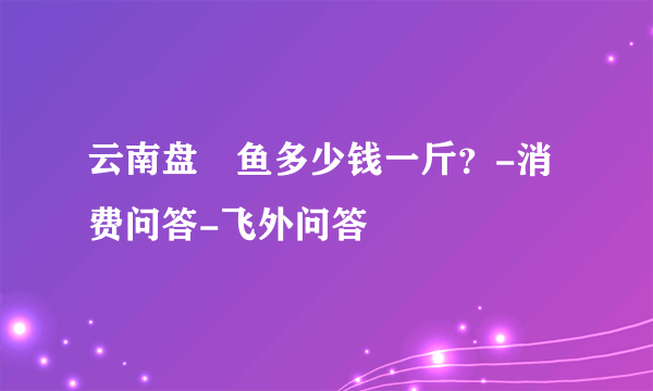 云南盘鮈鱼多少钱一斤？-消费问答-飞外问答