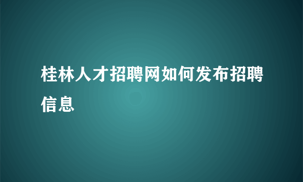 桂林人才招聘网如何发布招聘信息