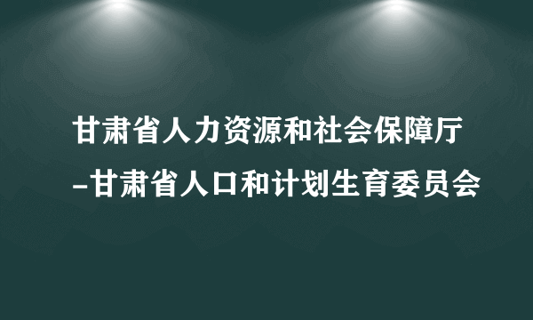 甘肃省人力资源和社会保障厅-甘肃省人口和计划生育委员会