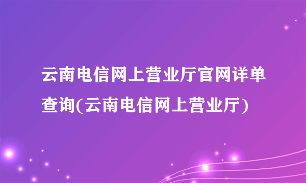 云南电信网上营业厅官网详单查询(云南电信网上营业厅)