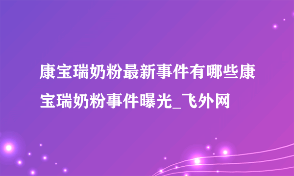 康宝瑞奶粉最新事件有哪些康宝瑞奶粉事件曝光_飞外网