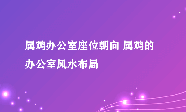 属鸡办公室座位朝向 属鸡的办公室风水布局