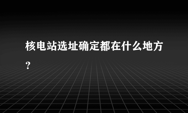 核电站选址确定都在什么地方？