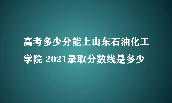 高考多少分能上山东石油化工学院 2021录取分数线是多少