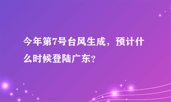 今年第7号台风生成，预计什么时候登陆广东？