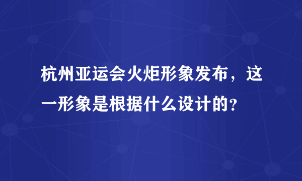 杭州亚运会火炬形象发布，这一形象是根据什么设计的？