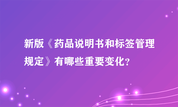 新版《药品说明书和标签管理规定》有哪些重要变化？