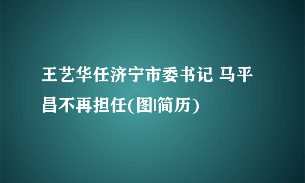 王艺华任济宁市委书记 马平昌不再担任(图|简历)