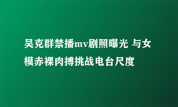 吴克群禁播mv剧照曝光 与女模赤裸肉搏挑战电台尺度