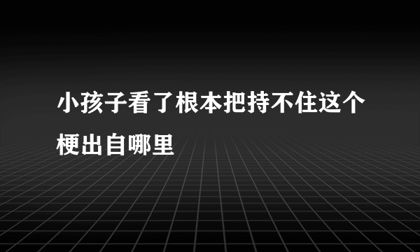 小孩子看了根本把持不住这个梗出自哪里