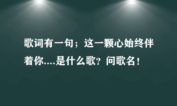 歌词有一句；这一颗心始终伴着你....是什么歌？问歌名！