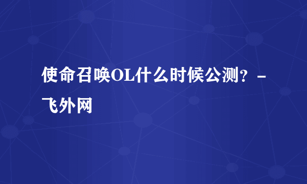 使命召唤OL什么时候公测？-飞外网