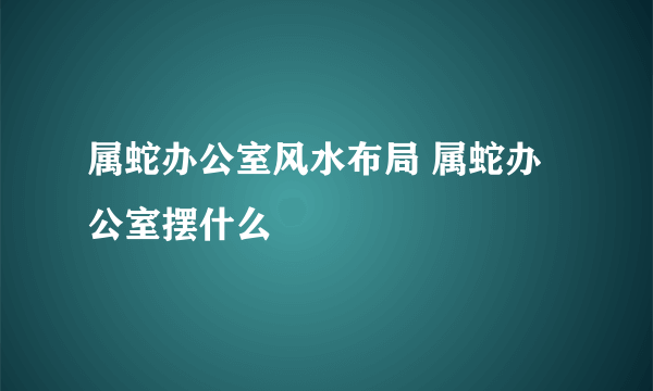 属蛇办公室风水布局 属蛇办公室摆什么