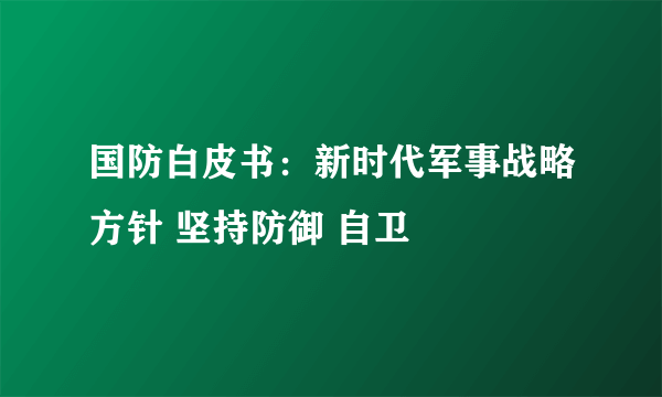 国防白皮书：新时代军事战略方针 坚持防御 自卫