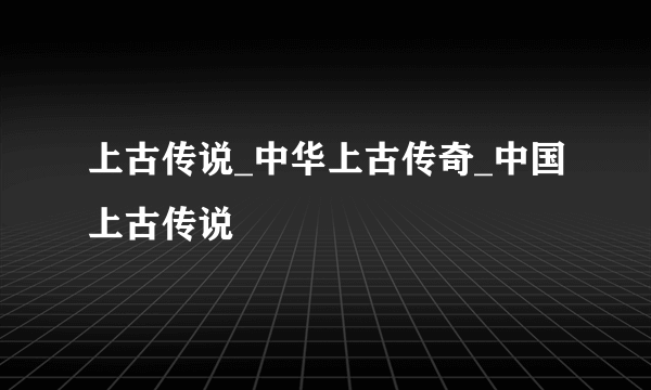 上古传说_中华上古传奇_中国上古传说