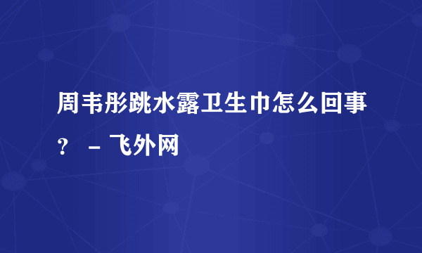 周韦彤跳水露卫生巾怎么回事？ - 飞外网