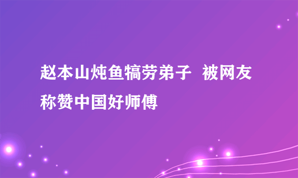 赵本山炖鱼犒劳弟子  被网友称赞中国好师傅