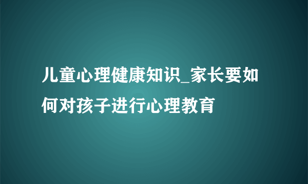 儿童心理健康知识_家长要如何对孩子进行心理教育