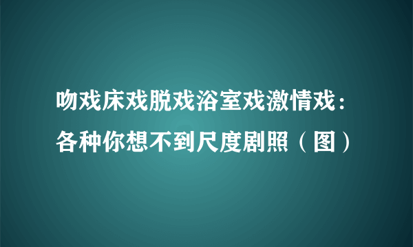 吻戏床戏脱戏浴室戏激情戏：各种你想不到尺度剧照（图）