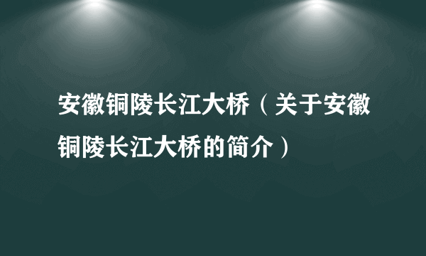 安徽铜陵长江大桥（关于安徽铜陵长江大桥的简介）