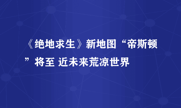 《绝地求生》新地图“帝斯顿”将至 近未来荒凉世界