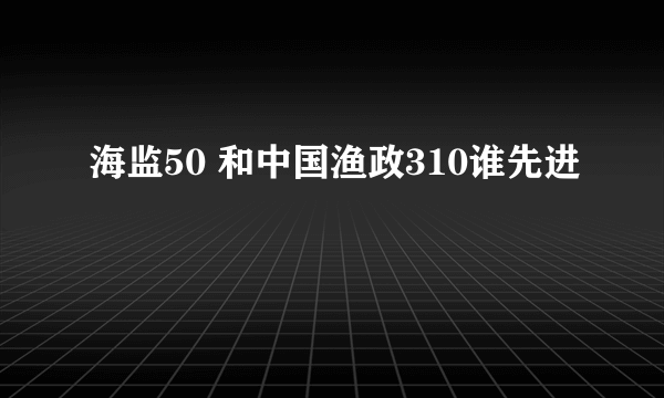 海监50 和中国渔政310谁先进