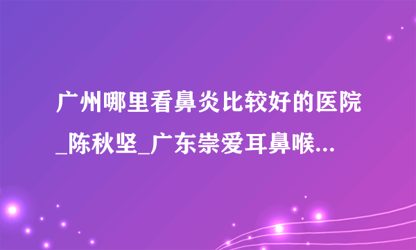 广州哪里看鼻炎比较好的医院_陈秋坚_广东崇爱耳鼻喉特色专科